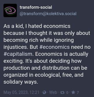 toot with the text: As a kid, I hated economics because I thought it was only about becoming rich while ignoring injustices. But economics need no capitalism. Economics is actually exciting. It's about deciding how production and distribution can be organized in ecological, free, and solidary ways.